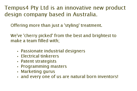 Tempus4 Pty Ltd is an innovative new product design company based in Australia. Offering more than just a 'styling' treatment. We've 'cherry picked' from the best and brightest to make a team filled with; Passionate industrial designers Electrical tinkerers Patent strategists Programming masters Marketing gurus and every one of us are natural born inventors!